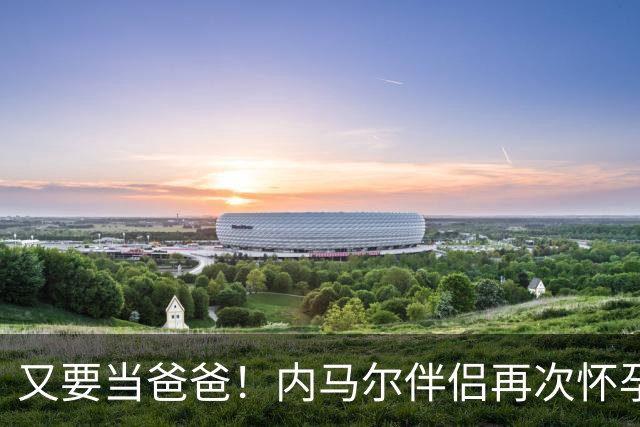 又要当爸爸！内马尔伴侣再次怀孕 两人将迎第三个女儿